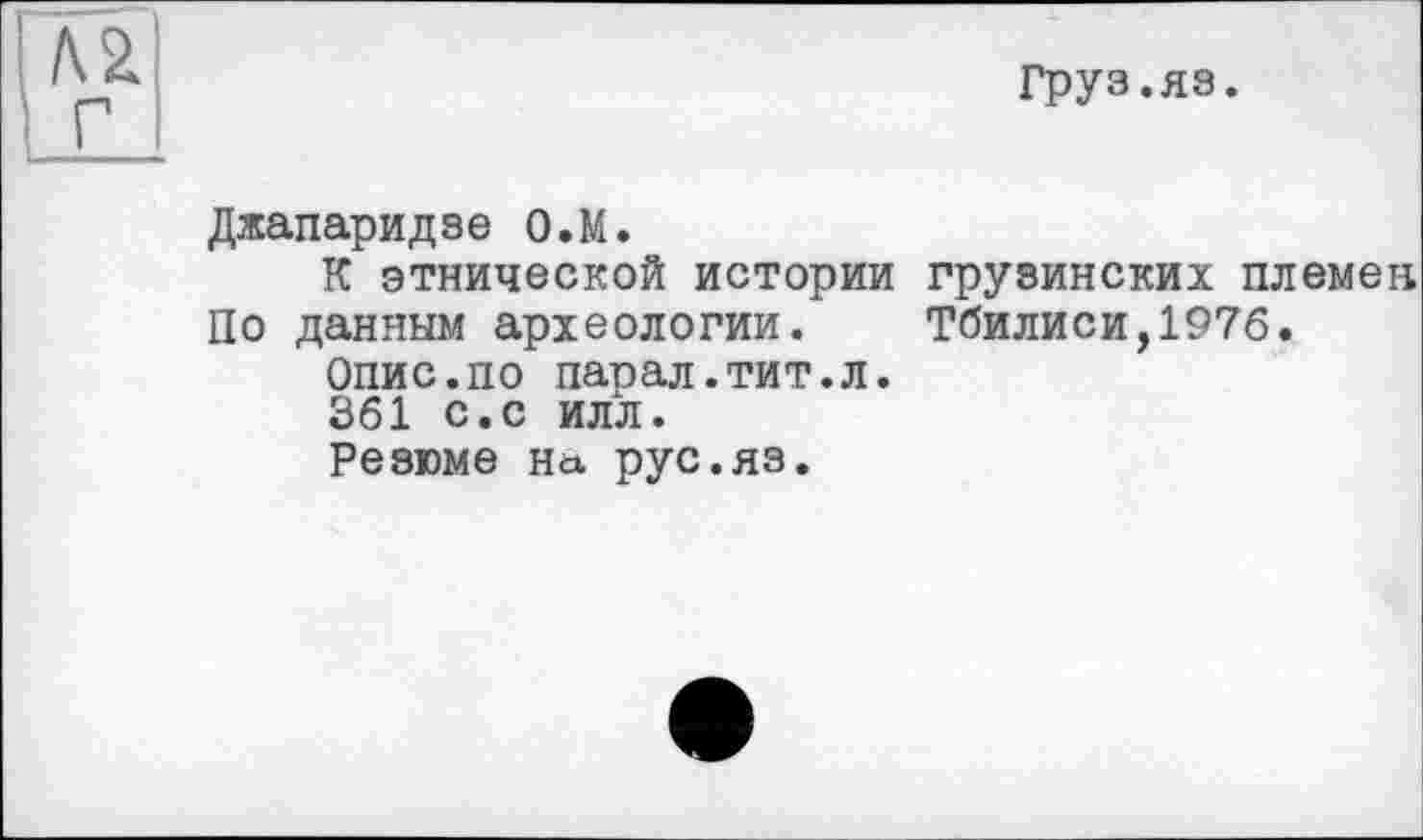 ﻿м г
Груз.яз.
Джапаридзе О.М.
К этнической истории грузинских племен По данным археологии. Тбилиси,1976.
Опис.по парал.тит.л.
361 с.с илл.
Резюме На рус.яз.